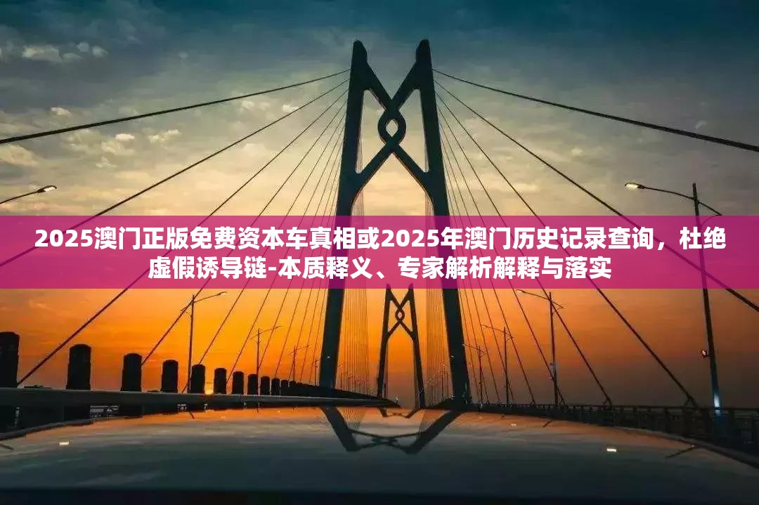 2025澳门正版免费资本车真相或2025年澳门历史记录查询，杜绝虚假诱导链-本质释义、专家解析解释与落实