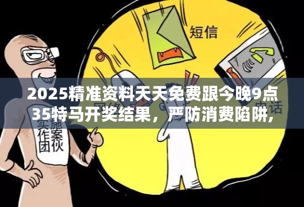 2025精准资料天天免费跟今晚9点35特马开奖结果，严防消费陷阱,完整释义、专家解析解释与落实
