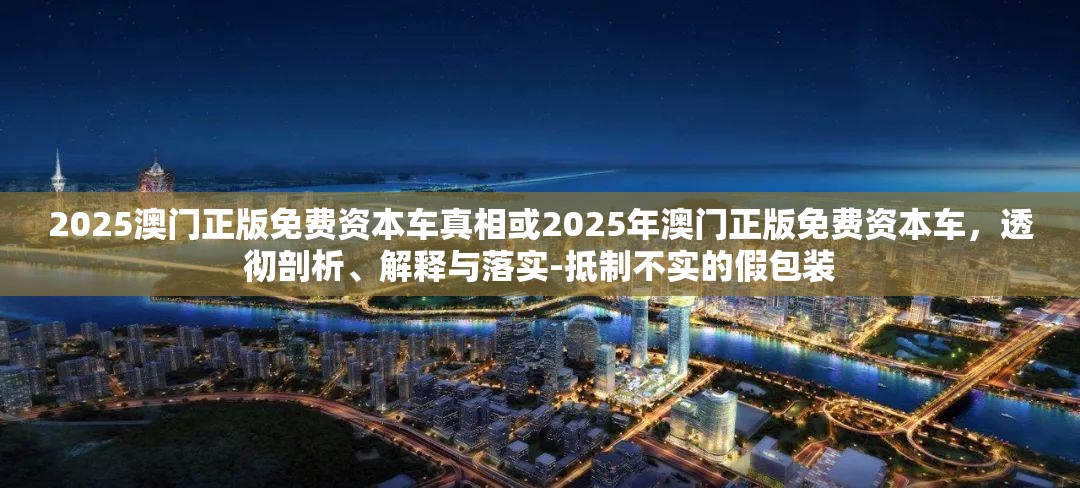 2025澳门正版免费资本车真相或2025年澳门正版免费资本车，透彻剖析、解释与落实-抵制不实的假包装