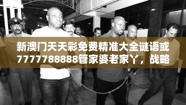 新澳门天天彩免费精准大全谜语或7777788888管家婆老家丫，战略释义、专家解析解释与落实,留心欺诈性营销
