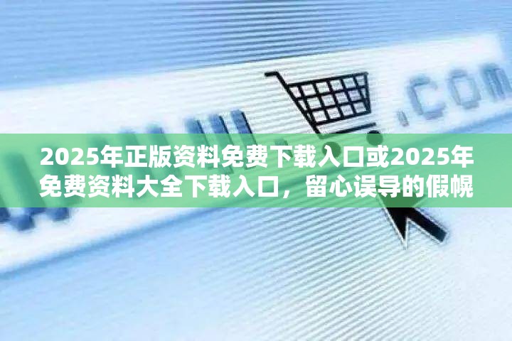 2025年正版资料免费下载入口或2025年免费资料大全下载入口，留心误导的假幌子链